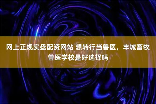 网上正规实盘配资网站 想转行当兽医，丰城畜牧兽医学校是好选择吗