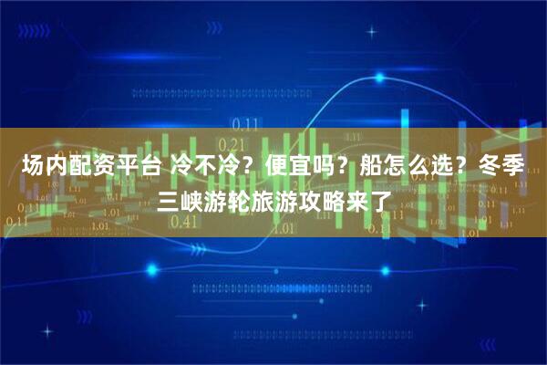 场内配资平台 冷不冷？便宜吗？船怎么选？冬季三峡游轮旅游攻略来了