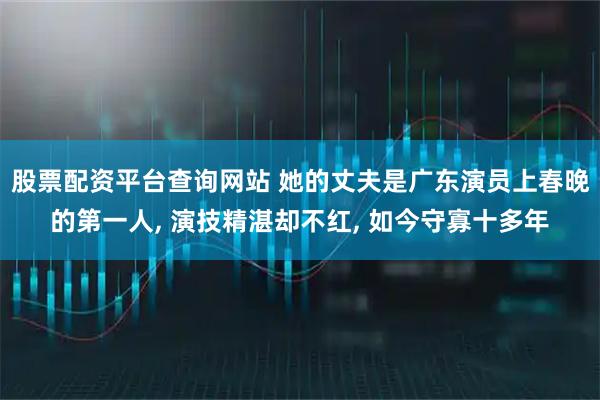 股票配资平台查询网站 她的丈夫是广东演员上春晚的第一人, 演技精湛却不红, 如今守寡十多年