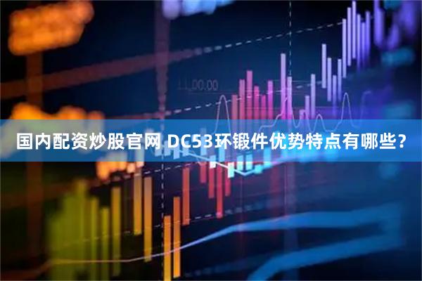 国内配资炒股官网 DC53环锻件优势特点有哪些？
