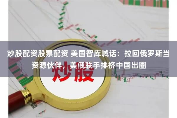 炒股配资股票配资 美国智库喊话：拉回俄罗斯当资源伙伴，美俄联手排挤中国出圈