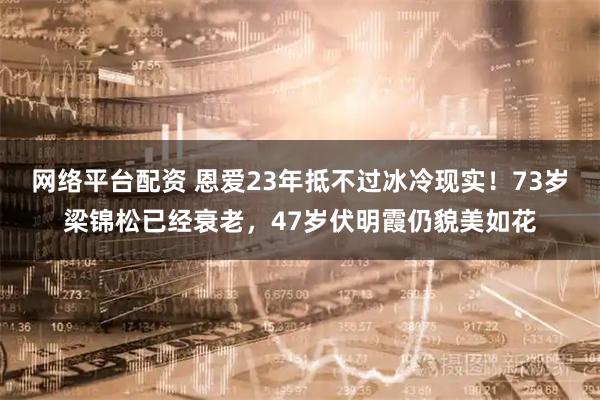 网络平台配资 恩爱23年抵不过冰冷现实！73岁梁锦松已经衰老，47岁伏明霞仍貌美如花
