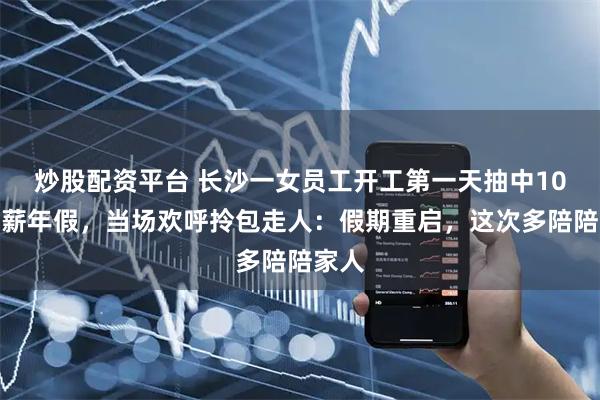炒股配资平台 长沙一女员工开工第一天抽中10天带薪年假，当场欢呼拎包走人：假期重启，这次多陪陪家人