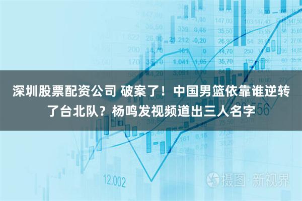 深圳股票配资公司 破案了！中国男篮依靠谁逆转了台北队？杨鸣发视频道出三人名字