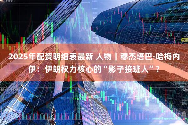 2025年配资明细表最新 人物｜穆杰塔巴·哈梅内伊：伊朗权力核心的“影子接班人”？