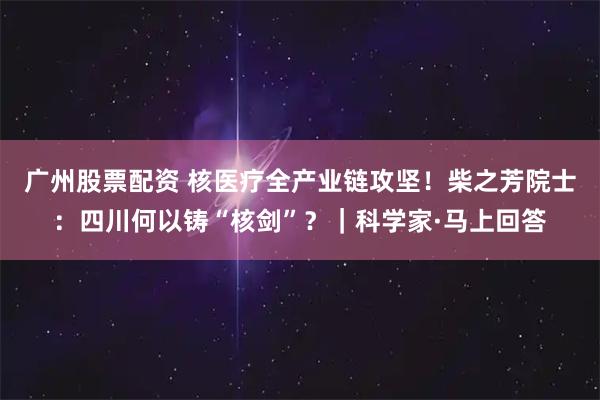 广州股票配资 核医疗全产业链攻坚！柴之芳院士：四川何以铸“核剑”？｜科学家·马上回答