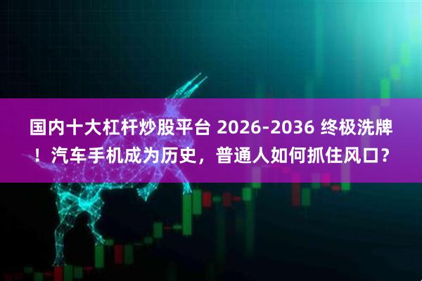 国内十大杠杆炒股平台 2026-2036 终极洗牌！汽车手机成为历史，普通人如何抓住风口？