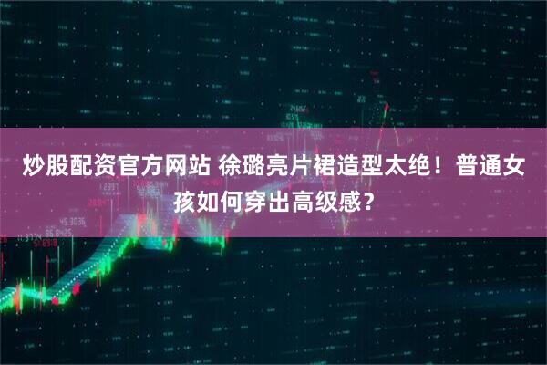 炒股配资官方网站 徐璐亮片裙造型太绝！普通女孩如何穿出高级感？