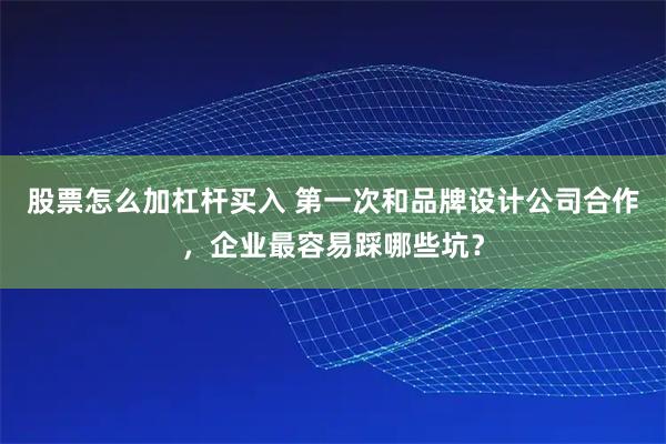 股票怎么加杠杆买入 第一次和品牌设计公司合作，企业最容易踩哪些坑？