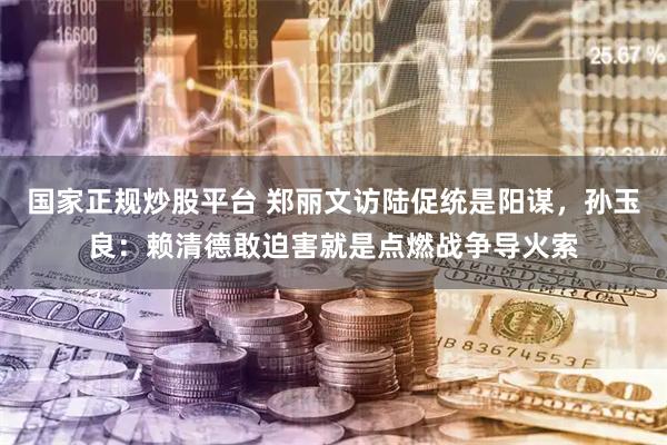 国家正规炒股平台 郑丽文访陆促统是阳谋，孙玉良：赖清德敢迫害就是点燃战争导火索