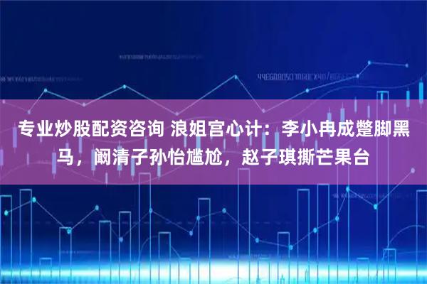 专业炒股配资咨询 浪姐宫心计：李小冉成蹩脚黑马，阚清子孙怡尴尬，赵子琪撕芒果台