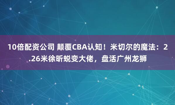 10倍配资公司 颠覆CBA认知！米切尔的魔法：2.26米徐昕蜕变大佬，盘活广州龙狮