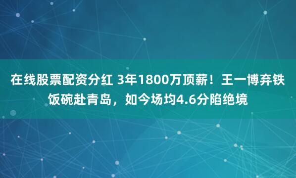 在线股票配资分红 3年1800万顶薪！王一博弃铁饭碗赴青岛，如今场均4.6分陷绝境