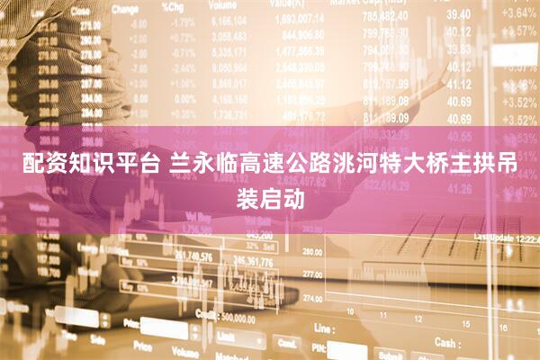配资知识平台 兰永临高速公路洮河特大桥主拱吊装启动