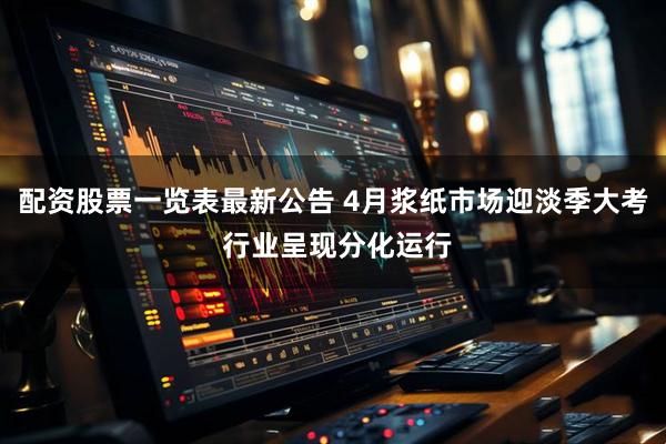 配资股票一览表最新公告 4月浆纸市场迎淡季大考 行业呈现分化运行