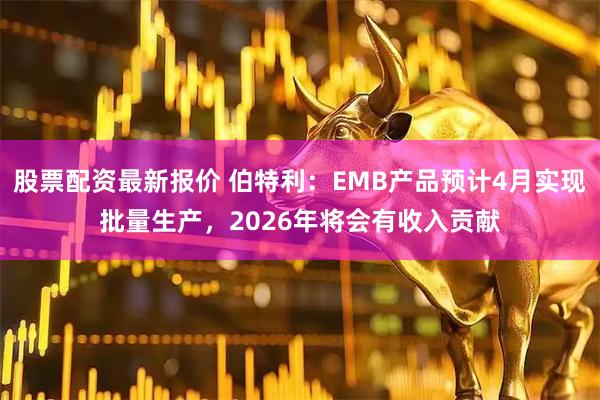 股票配资最新报价 伯特利：EMB产品预计4月实现批量生产，2026年将会有收入贡献