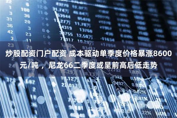 炒股配资门户配资 成本驱动单季度价格暴涨8600元/吨 ，尼龙66二季度或呈前高后低走势